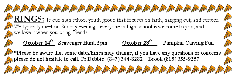 Text Box: RINGS: Is our high school youth group that focuses on faith, hanging out, and service. We typically meet on Sunday evenings, everyone in high school is welcome to join, and we love it when you bring friends!October 14th 	Scavenger Hunt, 5pm 			October 28th 		Pumpkin Carving Fun*Please be aware that some dates/times may change, if you have any questions or concerns please do not hesitate to call. Pr Debbie	(847) 344-8282	Brook (815) 355-9257