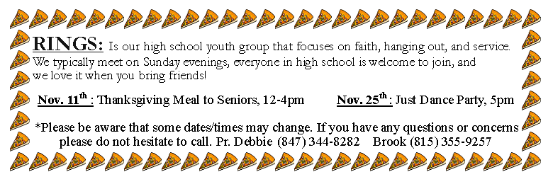 Text Box: RINGS: Is our high school youth group that focuses on faith, hanging out, and service. We typically meet on Sunday evenings, everyone in high school is welcome to join, and we love it when you bring friends!Nov. 11th : Thanksgiving Meal to Seniors, 12-4pm 			Nov. 25th : Just Dance Party, 5pm*Please be aware that some dates/times may change. If you have any questions or concerns please do not hesitate to call. Pr. Debbie	(847) 344-8282	Brook (815) 355-9257
