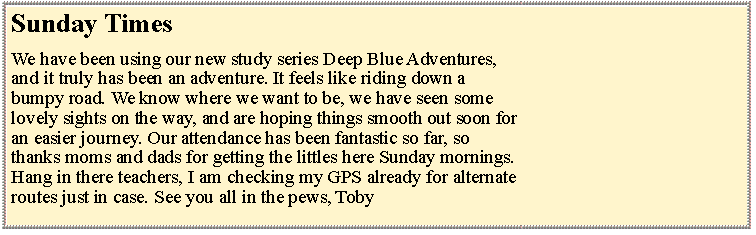 Text Box: Sunday TimesWe have been using our new study series Deep Blue Adventures,and it truly has been an adventure. It feels like riding down abumpy road. We know where we want to be, we have seen somelovely sights on the way, and are hoping things smooth out soon foran easier journey. Our attendance has been fantastic so far, sothanks moms and dads for getting the littles here Sunday mornings.Hang in there teachers, I am checking my GPS already for alternateroutes just in case. See you all in the pews, Toby