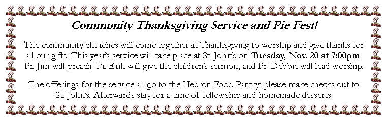 Text Box: Community Thanksgiving Service and Pie Fest!The community churches will come together at Thanksgiving to worship and give thanks for all our gifts. This years service will take place at St. Johns on Tuesday, Nov. 20 at 7:00pm. Pr. Jim will preach, Pr. Erik will give the childrens sermon, and Pr. Debbie will lead worship. The offerings for the service all go to the Hebron Food Pantry; please make checks out to St. Johns. Afterwards stay for a time of fellowship and homemade desserts!