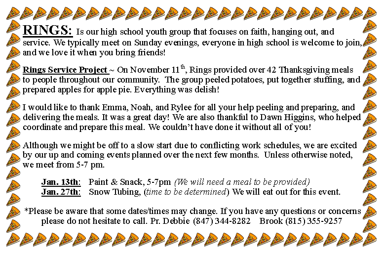 Text Box: RINGS: Is our high school youth group that focuses on faith, hanging out, and service. We typically meet on Sunday evenings, everyone in high school is welcome to join, and we love it when you bring friends!Rings Service Project ~ On November 11th, Rings provided over 42 Thanksgiving meals to people throughout our community.  The group peeled potatoes, put together stuffing, and prepared apples for apple pie. Everything was delish!  I would like to thank Emma, Noah, and Rylee for all your help peeling and preparing, and delivering the meals. It was a great day! We are also thankful to Dawn Higgins, who helped coordinate and prepare this meal. We couldnt have done it without all of you!    Although we might be off to a slow start due to conflicting work schedules, we are excited by our up and coming events planned over the next few months.  Unless otherwise noted, we meet from 5-7 pm.   		Jan. 13th: 	Paint & Snack, 5-7pm 	(We will need a meal to be provided)				Jan. 27th: 	Snow Tubing, (time to be determined) We will eat out for this event.  *Please be aware that some dates/times may change. If you have any questions or concerns please do not hesitate to call. Pr. Debbie	(847) 344-8282	Brook (815) 355-9257