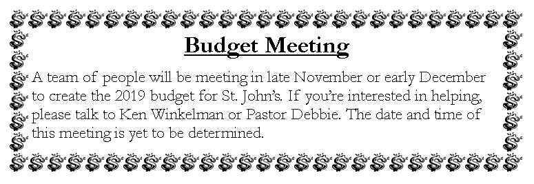 Text Box: Budget MeetingA team of people will be meeting in late November or early December to create the 2019 budget for St. Johns. If youre interested in helping, please talk to Ken Winkelman or Pastor Debbie. The date and time of this meeting is yet to be determined. 
