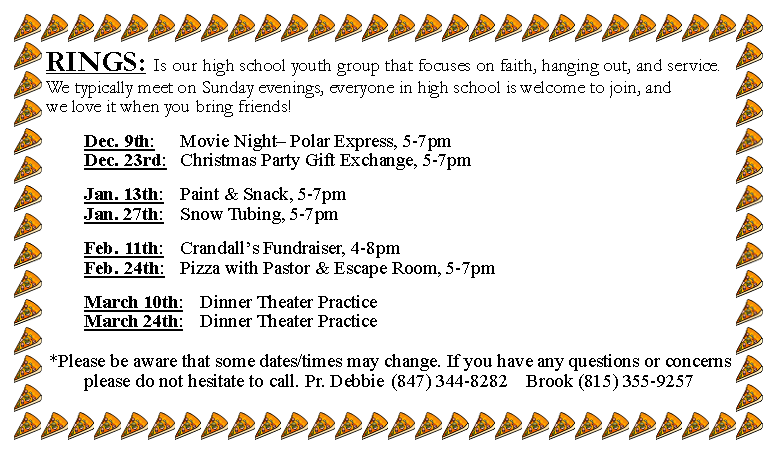Text Box: RINGS: Is our high school youth group that focuses on faith, hanging out, and service. We typically meet on Sunday evenings, everyone in high school is welcome to join, and we love it when you bring friends!		Dec. 9th: 		Movie Night Polar Express, 5-7pm 					Dec. 23rd: 	Christmas Party Gift Exchange, 5-7pm		Jan. 13th: 	Paint & Snack, 5-7pm 					Jan. 27th: 	Snow Tubing, 5-7pm		Feb. 11th: 	Crandalls Fundraiser, 4-8pm 					Feb. 24th: 	Pizza with Pastor & Escape Room, 5-7pm		March 10th: 	Dinner Theater Practice					March 24th: 	Dinner Theater Practice*Please be aware that some dates/times may change. If you have any questions or concerns please do not hesitate to call. Pr. Debbie	(847) 344-8282	Brook (815) 355-9257