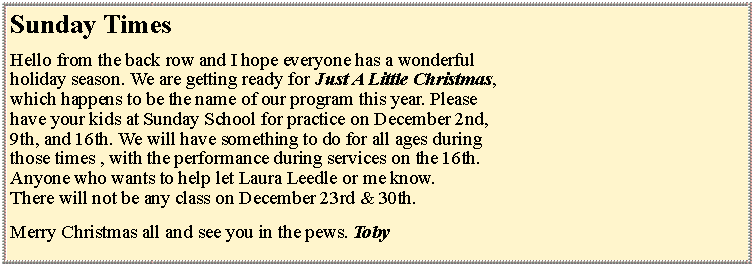 Text Box: Sunday TimesHello from the back row and I hope everyone has a wonderful holiday season. We are getting ready for Just A Little Christmas,which happens to be the name of our program this year. Pleasehave your kids at Sunday School for practice on December 2nd,9th, and 16th. We will have something to do for all ages duringthose times , with the performance during services on the 16th. Anyone who wants to help let Laura Leedle or me know. There will not be any class on December 23rd & 30th. Merry Christmas all and see you in the pews. Toby