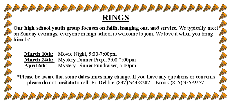 Text Box: RINGSOur high school youth group focuses on faith, hanging out, and service. We typically meet on Sunday evenings, everyone in high school is welcome to join. We love it when you bring friends!		March 10th: 	Movie Night, 5:00-7:00pm			March 24th: 	Mystery Dinner Prep., 5:00-7:00pm		April 6th: 		Mystery Dinner Fundraiser, 5:00pm*Please be aware that some dates/times may change. If you have any questions or concerns please do not hesitate to call. Pr. Debbie	(847) 344-8282	Brook (815) 355-9257