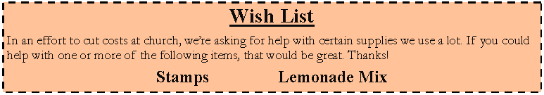 Text Box: Wish ListIn an effort to cut costs at church, were asking for help with certain supplies we use a lot. If you could help with one or more of the following items, that would be great. Thanks!Stamps						Lemonade Mix