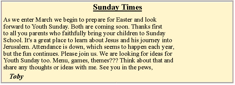 Text Box: Sunday TimesAs we enter March we begin to prepare for Easter and look forward to Youth Sunday. Both are coming soon. Thanks first to all you parents who faithfully bring your children to SundaySchool. It's a great place to learn about Jesus and his journey intoJerusalem. Attendance is down, which seems to happen each year,but the fun continues. Please join us. We are looking for ideas forYouth Sunday too. Menu, games, themes??? Think about that andshare any thoughts or ideas with me. See you in the pews, 	Toby