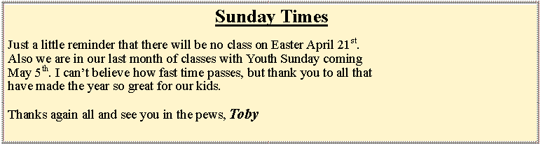 Text Box: Sunday TimesJust a little reminder that there will be no class on Easter April 21st. Also we are in our last month of classes with Youth Sunday comingMay 5th. I cant believe how fast time passes, but thank you to all thathave made the year so great for our kids. Thanks again all and see you in the pews, Toby