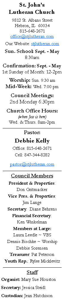 Text Box: St. Johns Lutheran Church9812 St. Albans StreetHebron, IL  60034815-648-2671office@stjlutheran.comOur Website: stjlutheran.comSun. School: Sept. - May8:30amConfirmation: Sept. - May1st Sunday of Month: 12-2pmWorship: Sun. 9:30 amMid-Week: Wed. 7:00 pmCouncil Meetings:2nd Monday 6:30pmChurch Office Hours:(when Jess is here)Wed. & Thurs. 8am-2pm_________________________________Pastor:Debbie KellyOffice: 815-648-2671Cell: 847-344-8282pastor@stjlutheran.com_________________________________Council MembersPresident & Properties: Don GritmackerVice Pres. & Properties: Jim LangeSecretary:  Diane BehrensFinancial Secretary: Ken WinkelmanMembers at Large:Laura Leedle ~ VBSDennis Bischke ~ WorshipDebbie SorensenTreasurer: Pat PetersonYouth Rep.: Rylee Micklevitz_____________________________________StaffOrganist: Mary Sue HoustonSecretary: Jessica SteidlCustodian: Jean Hutchison 