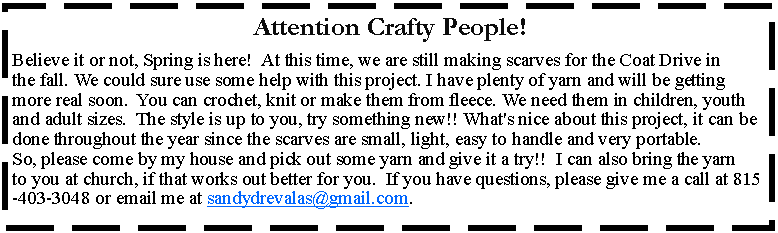 Text Box: Attention Crafty People! Believe it or not, Spring is here!  At this time, we are still making scarves for the Coat Drive in the fall. We could sure use some help with this project. I have plenty of yarn and will be getting more real soon.  You can crochet, knit or make them from fleece. We need them in children, youth and adult sizes.  The style is up to you, try something new!! What's nice about this project, it can be done throughout the year since the scarves are small, light, easy to handle and very portable.  So, please come by my house and pick out some yarn and give it a try!!  I can also bring the yarn to you at church, if that works out better for you.  If you have questions, please give me a call at 815-403-3048 or email me at sandydrevalas@gmail.com.