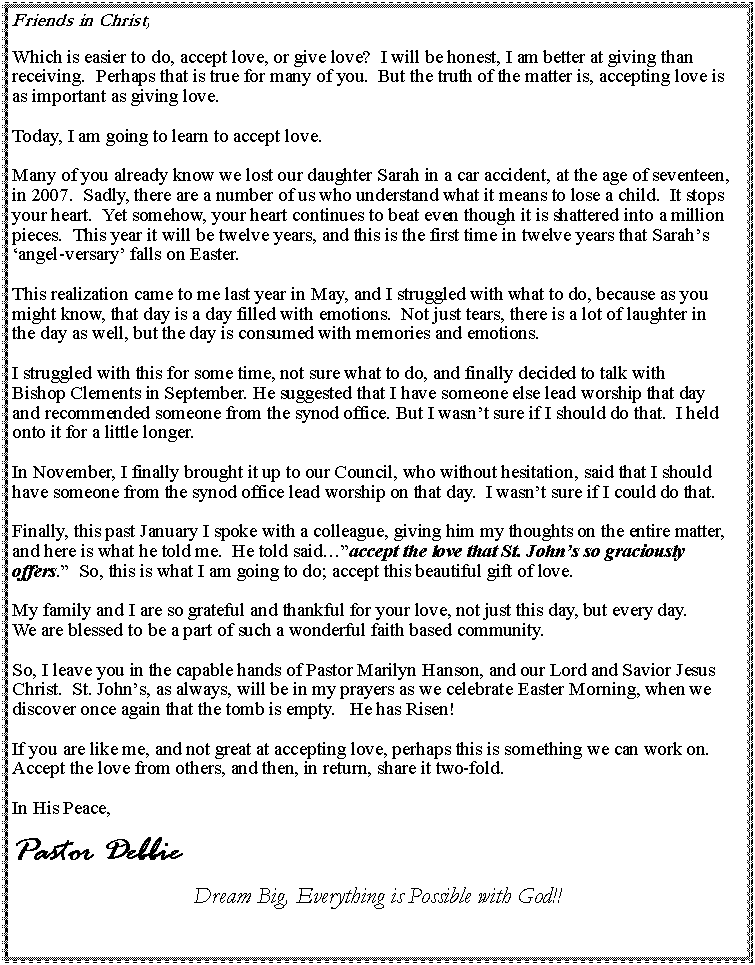 Text Box: Friends in Christ,Which is easier to do, accept love, or give love?  I will be honest, I am better at giving than receiving.  Perhaps that is true for many of you.  But the truth of the matter is, accepting love is as important as giving love.  Today, I am going to learn to accept love.  Many of you already know we lost our daughter Sarah in a car accident, at the age of seventeen, in 2007.  Sadly, there are a number of us who understand what it means to lose a child.  It stops your heart.  Yet somehow, your heart continues to beat even though it is shattered into a million pieces.  This year it will be twelve years, and this is the first time in twelve years that Sarahs angel-versary falls on Easter.  This realization came to me last year in May, and I struggled with what to do, because as you might know, that day is a day filled with emotions.  Not just tears, there is a lot of laughter in the day as well, but the day is consumed with memories and emotions. I struggled with this for some time, not sure what to do, and finally decided to talk with Bishop Clements in September. He suggested that I have someone else lead worship that day and recommended someone from the synod office. But I wasnt sure if I should do that.  I held onto it for a little longer. In November, I finally brought it up to our Council, who without hesitation, said that I should have someone from the synod office lead worship on that day.  I wasnt sure if I could do that.  Finally, this past January I spoke with a colleague, giving him my thoughts on the entire matter, and here is what he told me.  He told saidaccept the love that St. Johns so graciously offers.  So, this is what I am going to do; accept this beautiful gift of love.  My family and I are so grateful and thankful for your love, not just this day, but every day.  We are blessed to be a part of such a wonderful faith based community.  So, I leave you in the capable hands of Pastor Marilyn Hanson, and our Lord and Savior Jesus Christ.  St. Johns, as always, will be in my prayers as we celebrate Easter Morning, when we discover once again that the tomb is empty.   He has Risen!  If you are like me, and not great at accepting love, perhaps this is something we can work on. Accept the love from others, and then, in return, share it two-fold. In His Peace,  Pastor DebbieDream Big, Everything is Possible with God!!