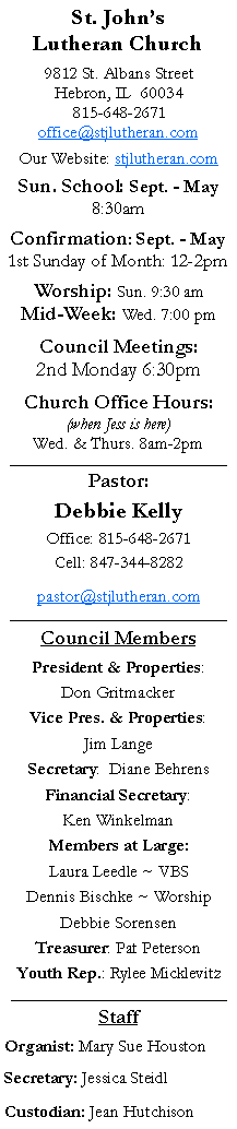 Text Box: St. Johns Lutheran Church9812 St. Albans StreetHebron, IL  60034815-648-2671office@stjlutheran.comOur Website: stjlutheran.comSun. School: Sept. - May8:30amConfirmation: Sept. - May1st Sunday of Month: 12-2pmWorship: Sun. 9:30 amMid-Week: Wed. 7:00 pmCouncil Meetings:2nd Monday 6:30pmChurch Office Hours:(when Jess is here)Wed. & Thurs. 8am-2pm_________________________________Pastor:Debbie KellyOffice: 815-648-2671Cell: 847-344-8282pastor@stjlutheran.com_________________________________Council MembersPresident & Properties: Don GritmackerVice Pres. & Properties: Jim LangeSecretary:  Diane BehrensFinancial Secretary: Ken WinkelmanMembers at Large:Laura Leedle ~ VBSDennis Bischke ~ WorshipDebbie SorensenTreasurer: Pat PetersonYouth Rep.: Rylee Micklevitz_____________________________________StaffOrganist: Mary Sue HoustonSecretary: Jessica SteidlCustodian: Jean Hutchison 