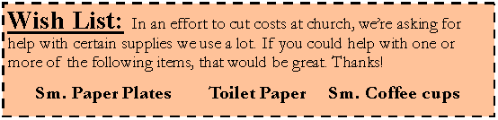 Text Box: Wish List: In an effort to cut costs at church, were asking for help with certain supplies we use a lot. If you could help with one or more of the following items, that would be great. Thanks!Sm. Paper Plates			Toilet Paper		Sm. Coffee cups