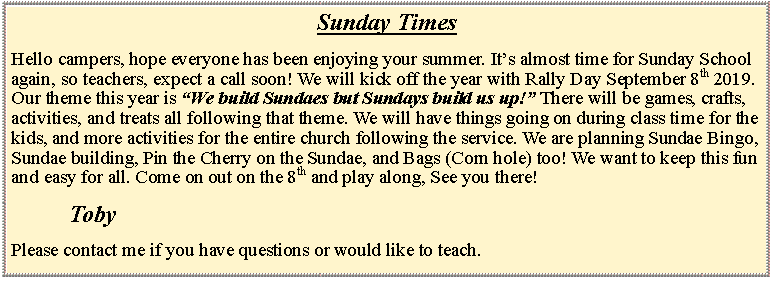 Text Box: Sunday TimesHello campers, hope everyone has been enjoying your summer. Its almost time for Sunday School again, so teachers, expect a call soon! We will kick off the year with Rally Day September 8th 2019. Our theme this year is We build Sundaes but Sundays build us up! There will be games, crafts, activities, and treats all following that theme. We will have things going on during class time for the kids, and more activities for the entire church following the service. We are planning Sundae Bingo, Sundae building, Pin the Cherry on the Sundae, and Bags (Corn hole) too! We want to keep this fun and easy for all. Come on out on the 8th and play along, See you there! 			TobyPlease contact me if you have questions or would like to teach.	