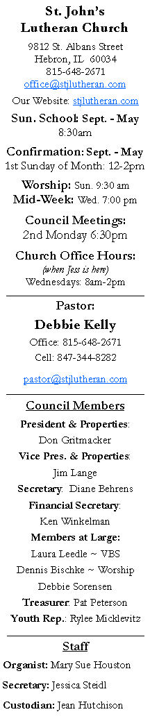 Text Box: St. Johns Lutheran Church9812 St. Albans StreetHebron, IL  60034815-648-2671office@stjlutheran.comOur Website: stjlutheran.comSun. School: Sept. - May8:30amConfirmation: Sept. - May1st Sunday of Month: 12-2pmWorship: Sun. 9:30 amMid-Week: Wed. 7:00 pmCouncil Meetings:2nd Monday 6:30pmChurch Office Hours:(when Jess is here)Wednesdays: 8am-2pm_________________________________Pastor:Debbie KellyOffice: 815-648-2671Cell: 847-344-8282pastor@stjlutheran.com_________________________________Council MembersPresident & Properties: Don GritmackerVice Pres. & Properties: Jim LangeSecretary:  Diane BehrensFinancial Secretary: Ken WinkelmanMembers at Large:Laura Leedle ~ VBSDennis Bischke ~ WorshipDebbie SorensenTreasurer: Pat PetersonYouth Rep.: Rylee Micklevitz_____________________________________StaffOrganist: Mary Sue HoustonSecretary: Jessica SteidlCustodian: Jean Hutchison 